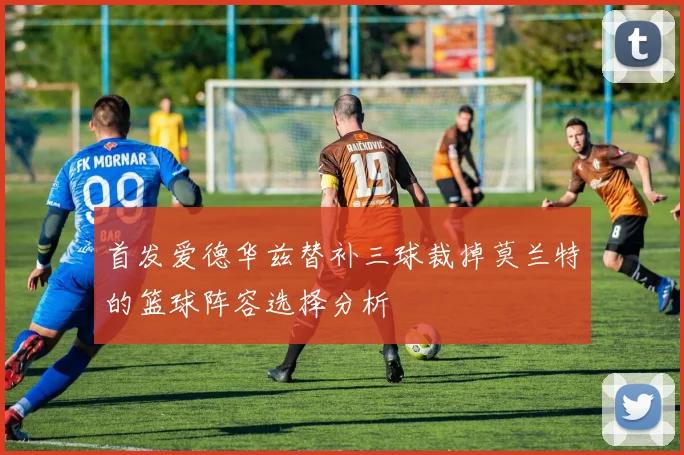 首发爱德华兹替补三球裁掉莫兰特的篮球阵容选择分析